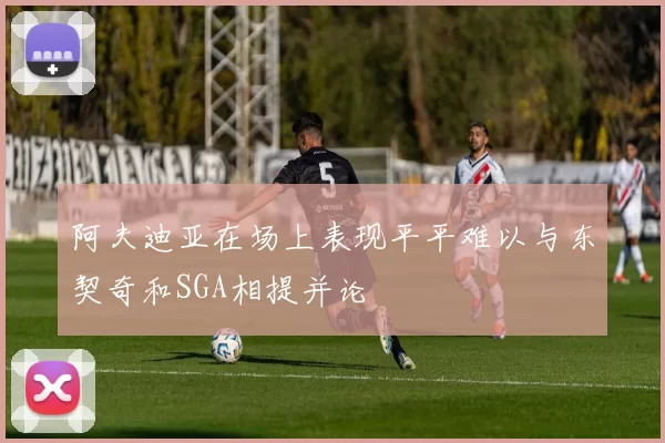 阿夫迪亚在场上表现平平难以与东契奇和SGA相提并论