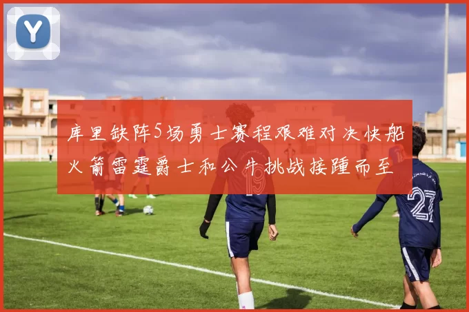 库里缺阵5场勇士赛程艰难对决快船火箭雷霆爵士和公牛挑战接踵而至