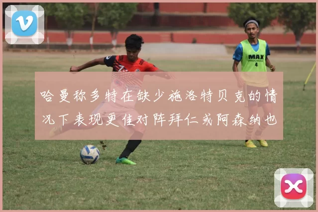 哈曼称多特在缺少施洛特贝克的情况下表现更佳对阵拜仁或阿森纳也有胜算