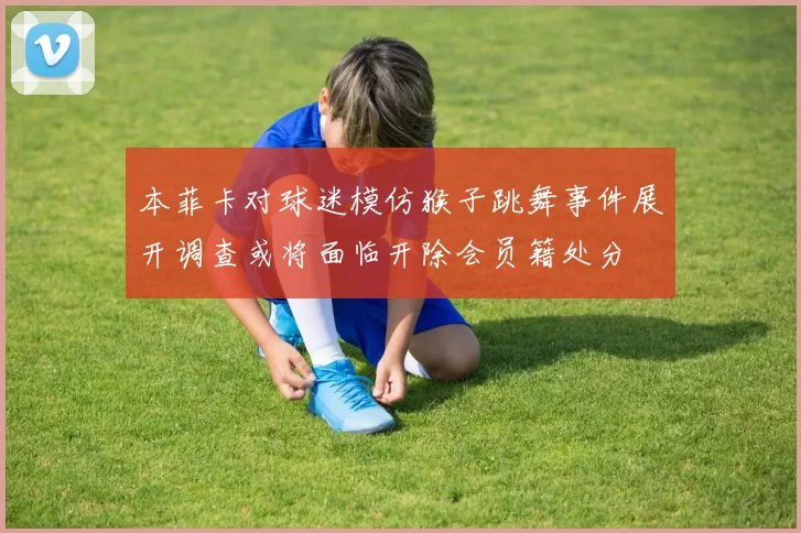 本菲卡对球迷模仿猴子跳舞事件展开调查或将面临开除会员籍处分