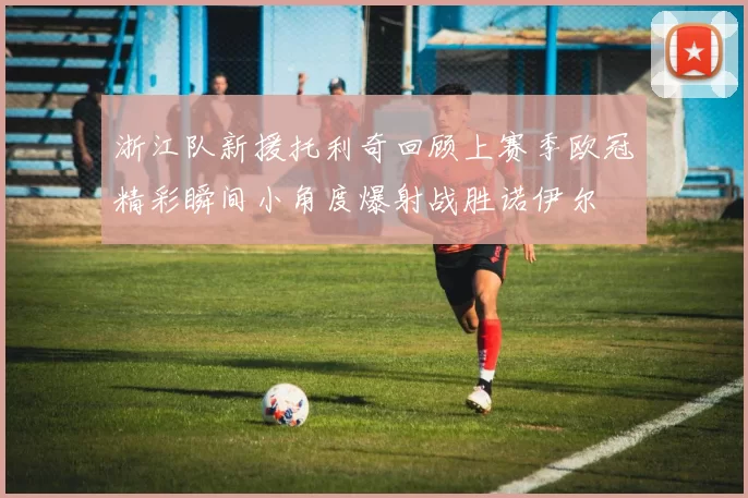 浙江队新援托利奇回顾上赛季欧冠精彩瞬间小角度爆射战胜诺伊尔