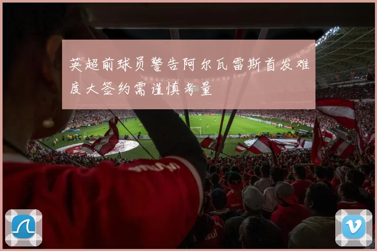 英超前球员警告阿尔瓦雷斯首发难度大签约需谨慎考量
