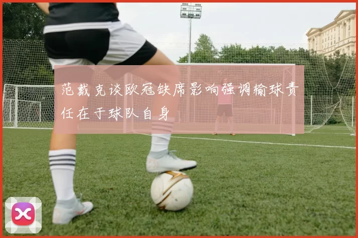 范戴克谈欧冠缺席影响强调输球责任在于球队自身
