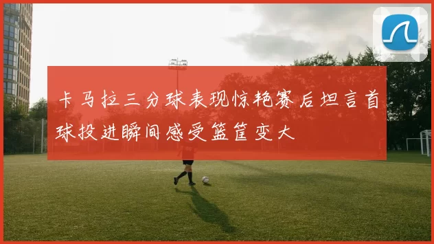 卡马拉三分球表现惊艳赛后坦言首球投进瞬间感受篮筐变大