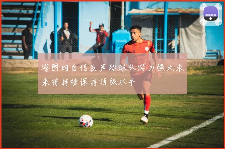 塔图姆自信发声称球队实力强大未来将持续保持顶级水平
