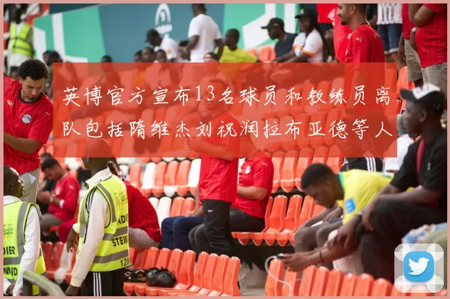 英博官方宣布13名球员和教练员离队包括隋维杰刘祝润拉布亚德等人