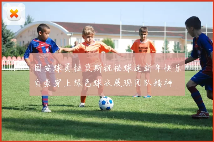 国安球员拉莫斯祝福球迷新年快乐自豪穿上绿色球衣展现团队精神