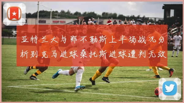 亚特兰大与那不勒斯上半场战况分析别克马进球桑托斯进球遭判无效