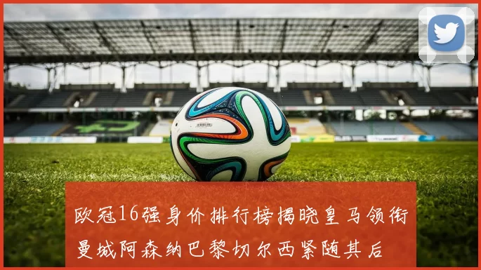 欧冠16强身价排行榜揭晓皇马领衔曼城阿森纳巴黎切尔西紧随其后