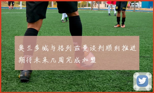 奥兰多城与格列兹曼谈判顺利推进期待未来几周完成加盟