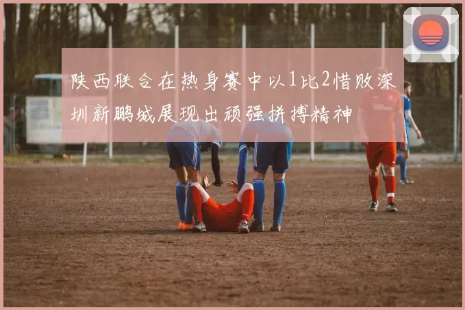 陕西联合在热身赛中以1比2惜败深圳新鹏城展现出顽强拼搏精神