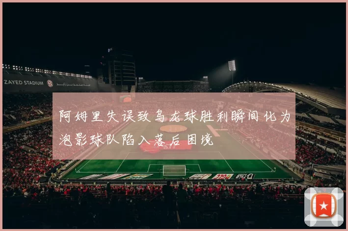 阿姆里失误致乌龙球胜利瞬间化为泡影球队陷入落后困境