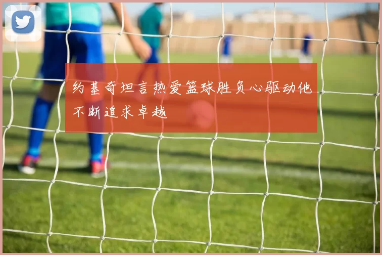 约基奇坦言热爱篮球胜负心驱动他不断追求卓越