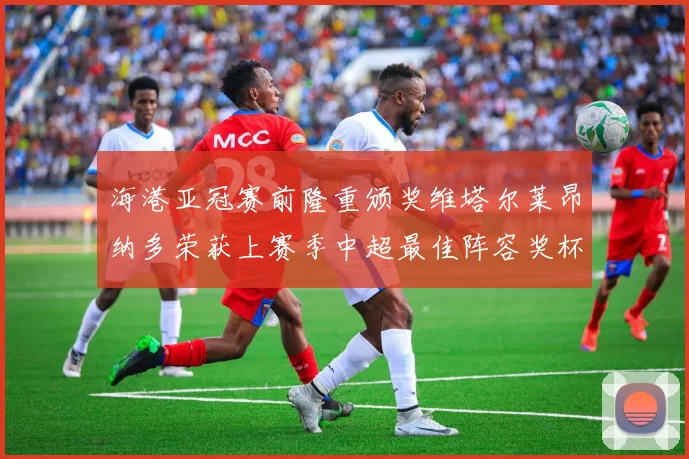 海港亚冠赛前隆重颁奖维塔尔莱昂纳多荣获上赛季中超最佳阵容奖杯