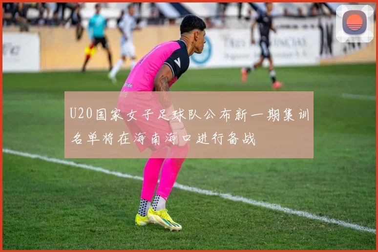 U20国家女子足球队公布新一期集训名单将在海南海口进行备战