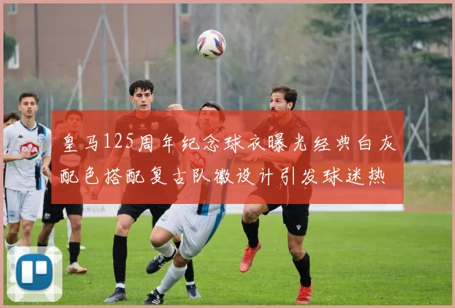 皇马125周年纪念球衣曝光经典白灰配色搭配复古队徽设计引发球迷热议