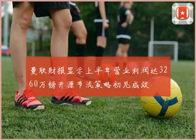 曼联财报显示上半年营业利润达3260万镑开源节流策略初见成效