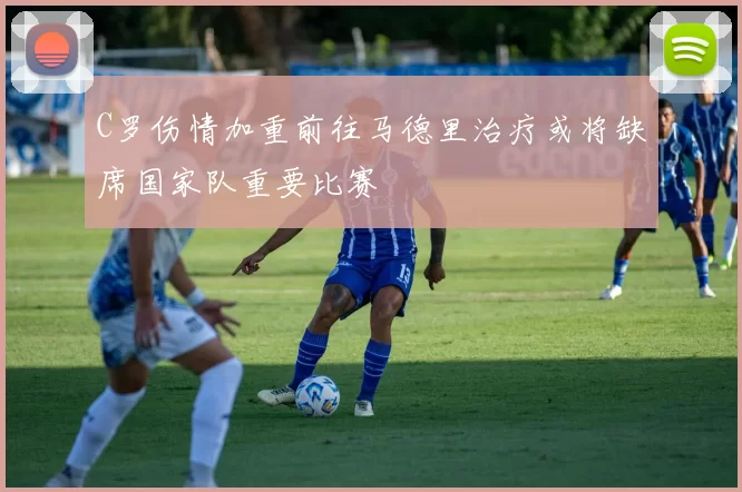 C罗伤情加重前往马德里治疗或将缺席国家队重要比赛
